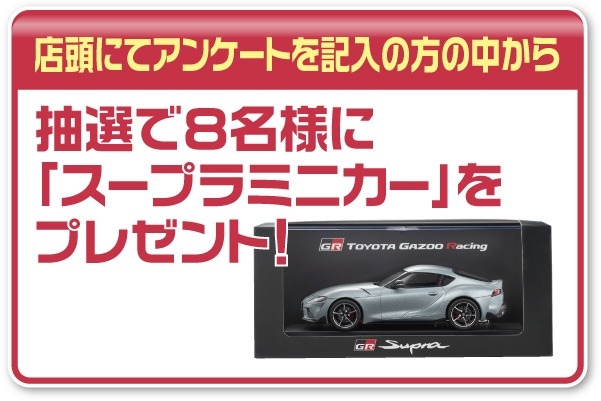 店頭にてアンケートを記入して頂いた方の中から抽選で8名様にスープラミニカーをプレゼント!